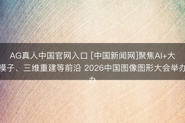 AG真人中国官网入口 [中国新闻网]聚焦AI+大模子、三维重建等前沿 2026中国图像图形大会举办