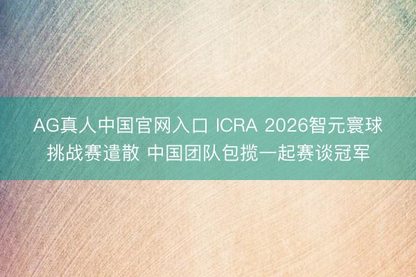 AG真人中国官网入口 ICRA 2026智元寰球挑战赛遣散 中国团队包揽一起赛谈冠军