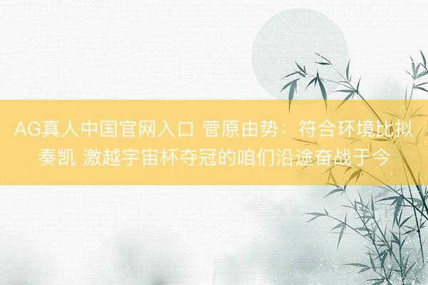 AG真人中国官网入口 菅原由势：符合环境比拟奏凯 激越宇宙杯夺冠的咱们沿途奋战于今