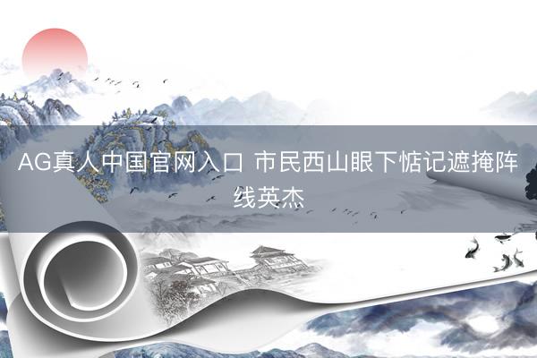 AG真人中国官网入口 市民西山眼下惦记遮掩阵线英杰