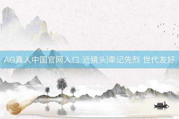AG真人中国官网入口 近镜头|牵记先烈 世代友好