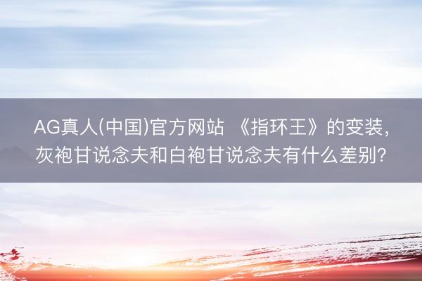 AG真人(中国)官方网站 《指环王》的变装，灰袍甘说念夫和白袍甘说念夫有什么差别？