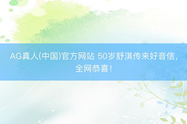 AG真人(中国)官方网站 50岁舒淇传来好音信，全网恭喜！