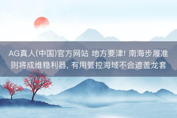 AG真人(中国)官方网站 地方要津! 南海步履准则将成维稳利器， 有用管控海域不合遮盖龙套