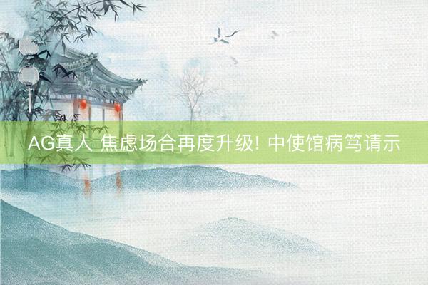 AG真人 焦虑场合再度升级! 中使馆病笃请示