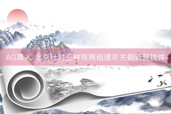 AG真人 北京针对三种疾病组建攻关翻新聚拢体