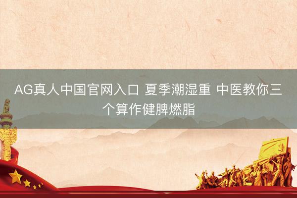 AG真人中国官网入口 夏季潮湿重 中医教你三个算作健脾燃脂