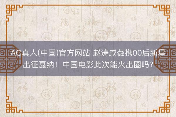 AG真人(中国)官方网站 赵涛戚薇携00后新星出征戛纳!中国电影此次能火出圈吗?
