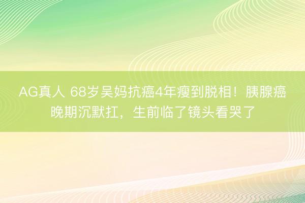AG真人 68岁吴妈抗癌4年瘦到脱相！胰腺癌晚期沉默扛，生前临了镜头看哭了