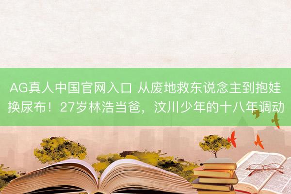 AG真人中国官网入口 从废地救东说念主到抱娃换尿布！27岁林浩当爸，汶川少年的十八年调动