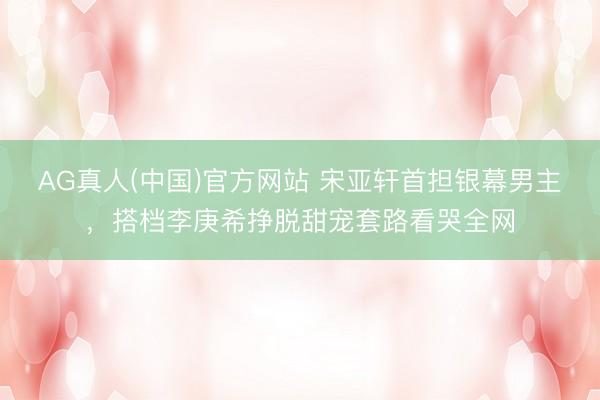 AG真人(中国)官方网站 宋亚轩首担银幕男主，搭档李庚希挣脱甜宠套路看哭全网