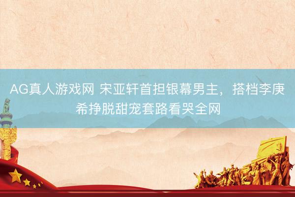AG真人游戏网 宋亚轩首担银幕男主，搭档李庚希挣脱甜宠套路看哭全网