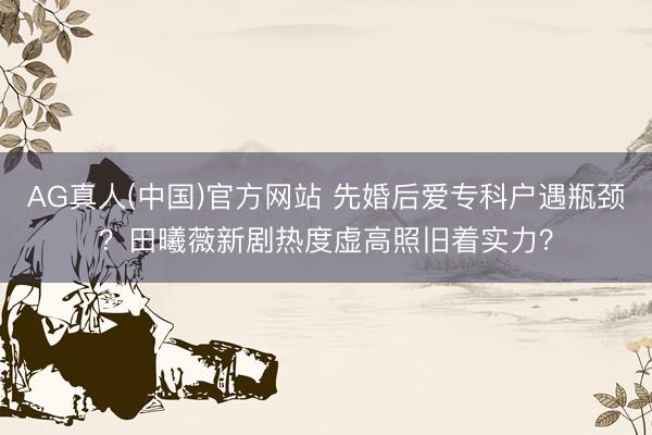 AG真人(中国)官方网站 先婚后爱专科户遇瓶颈？田曦薇新剧热度虚高照旧着实力？