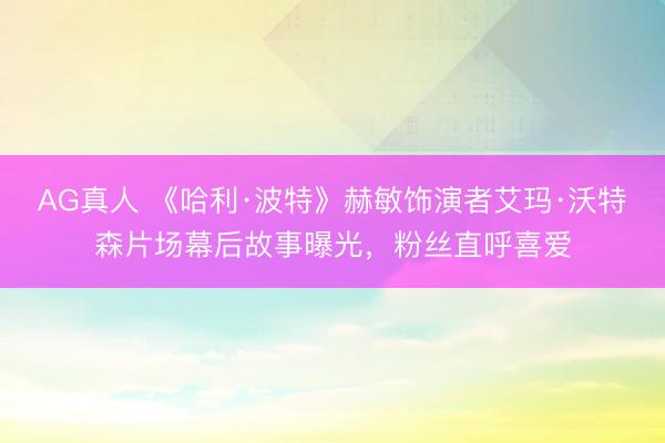 AG真人 《哈利·波特》赫敏饰演者艾玛·沃特森片场幕后故事曝光，粉丝直呼喜爱