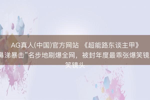AG真人(中国)官方网站 《超能路东谈主甲》“鼻涕暴击”名步地刷爆全网，被封年度最乖张爆笑镜头