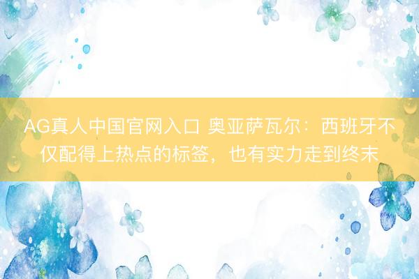 AG真人中国官网入口 奥亚萨瓦尔：西班牙不仅配得上热点的标签，也有实力走到终末