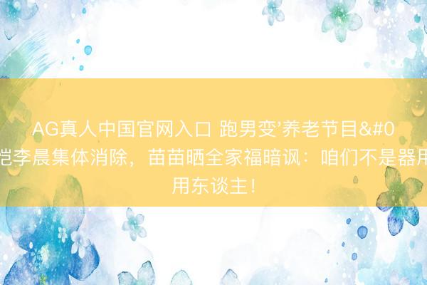 AG真人中国官网入口 跑男变'养老节目'？郑恺李晨集体消除，苗苗晒全家福暗讽：咱们不是器用东谈主！