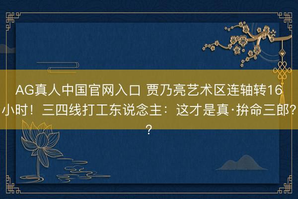 AG真人中国官网入口 贾乃亮艺术区连轴转16小时！三四线打工东说念主：这才是真·拚命三郎？