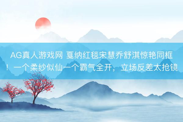 AG真人游戏网 戛纳红毯宋慧乔舒淇惊艳同框！一个柔纱似仙一个霸气全开，立场反差太抢镜