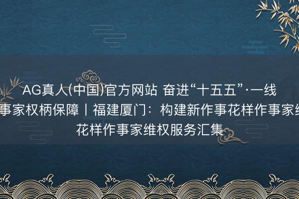 AG真人(中国)官方网站 奋进“十五五”·一线见闻·加强作事家权柄保障丨福建厦门:构建新作事花样作事家维权服务汇集