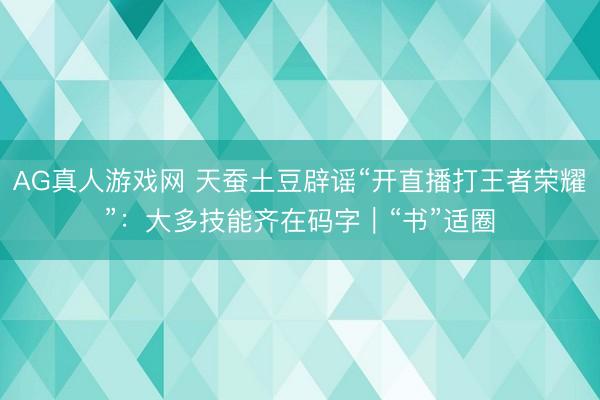 AG真人游戏网 天蚕土豆辟谣“开直播打王者荣耀”：大多技能齐在码字｜“书”适圈