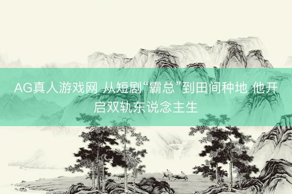 AG真人游戏网 从短剧“霸总”到田间种地 他开启双轨东说念主生