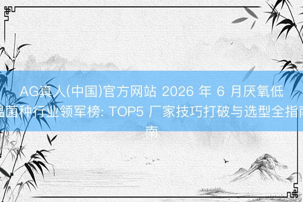 AG真人(中国)官方网站 2026 年 6 月厌氧低温菌种行业领军榜: TOP5 厂家技巧打破与选型全指南