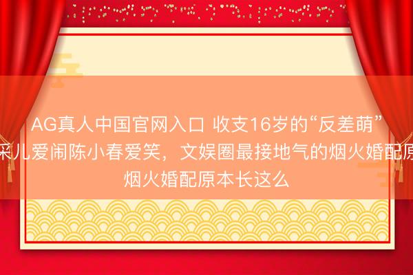 AG真人中国官网入口 收支16岁的“反差萌”匹俦!应采儿爱闹陈小春爱笑,文娱圈最接地气的烟火婚配原本长这么