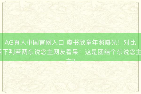 AG真人中国官网入口 虞书欣童年照曝光！对比目下判若两东说念主网友看呆：这是团结个东说念主？