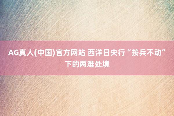 AG真人(中国)官方网站 西洋日央行“按兵不动”下的两难处境