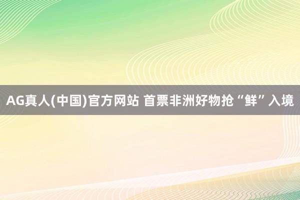 AG真人(中国)官方网站 首票非洲好物抢“鲜”入境