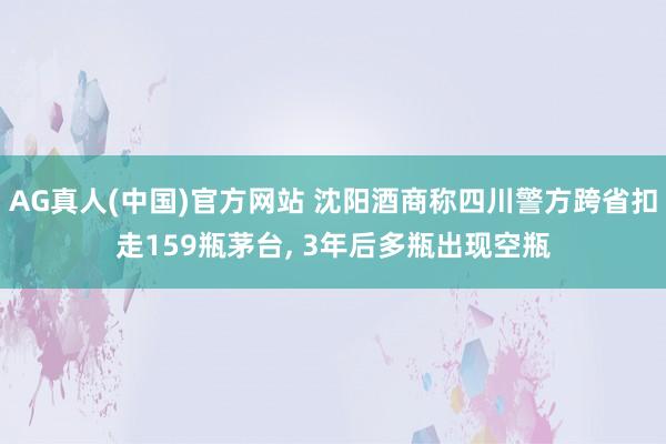 AG真人(中国)官方网站 沈阳酒商称四川警方跨省扣走159瓶茅台, 3年后多瓶出现空瓶