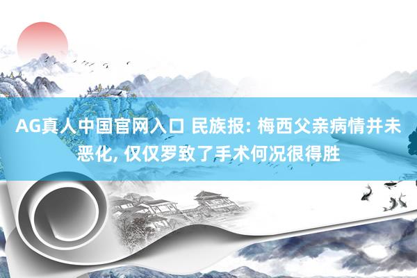 AG真人中国官网入口 民族报: 梅西父亲病情并未恶化， 仅仅罗致了手术何况很得胜
