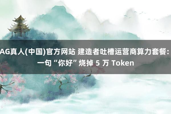 AG真人(中国)官方网站 建造者吐槽运营商算力套餐: 一句“你好”烧掉 5 万 Token