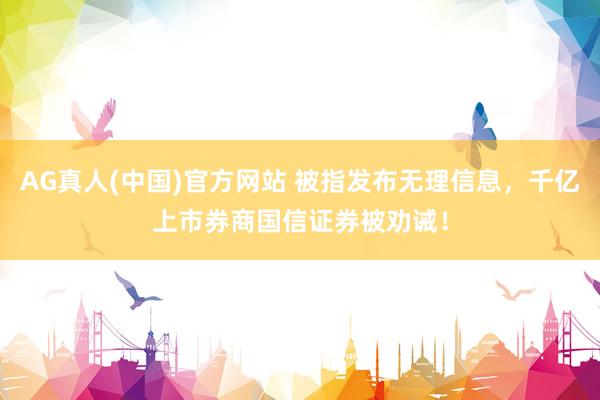 AG真人(中国)官方网站 被指发布无理信息，千亿上市券商国信证券被劝诫！