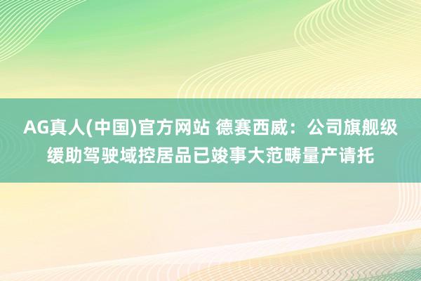 AG真人(中国)官方网站 德赛西威：公司旗舰级缓助驾驶域控居品已竣事大范畴量产请托