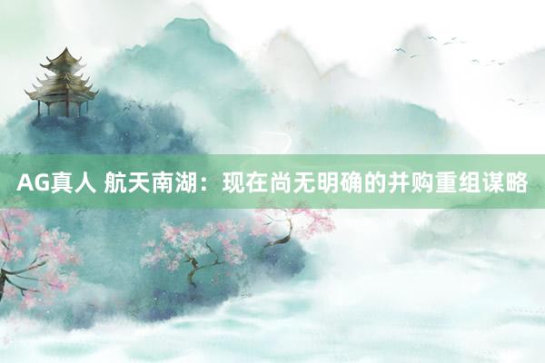 AG真人 航天南湖：现在尚无明确的并购重组谋略