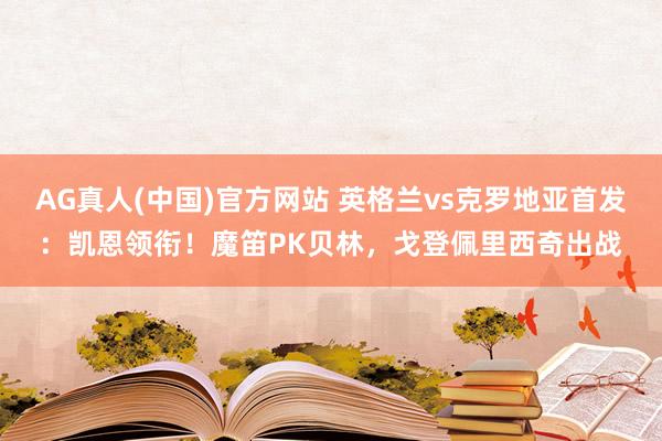 AG真人(中国)官方网站 英格兰vs克罗地亚首发:凯恩领衔!魔笛PK贝林,戈登佩里西奇出战