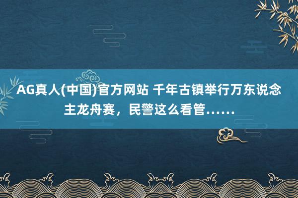 AG真人(中国)官方网站 千年古镇举行万东说念主龙舟赛,民警这么看管……