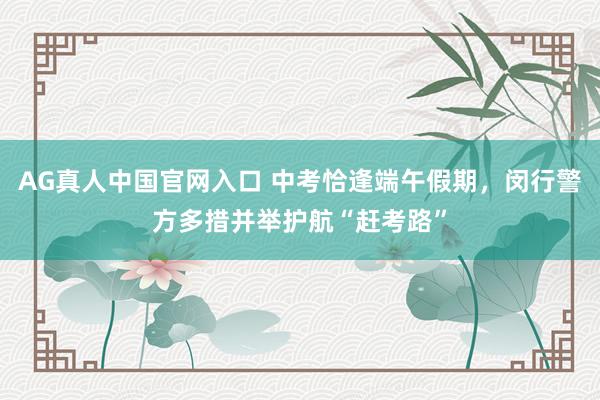 AG真人中国官网入口 中考恰逢端午假期,闵行警方多措并举护航“赶考路”