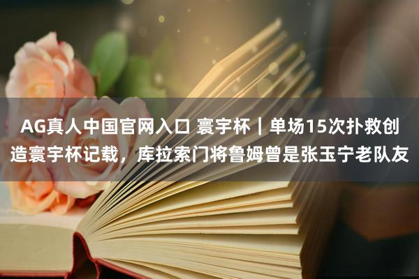 AG真人中国官网入口 寰宇杯|单场15次扑救创造寰宇杯记载,库拉索门将鲁姆曾是张玉宁老队友