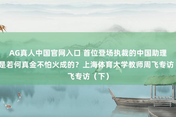 AG真人中国官网入口 首位登场执裁的中国助理裁判是若何真金不怕火成的？上海体育大学教师周飞专访（下）